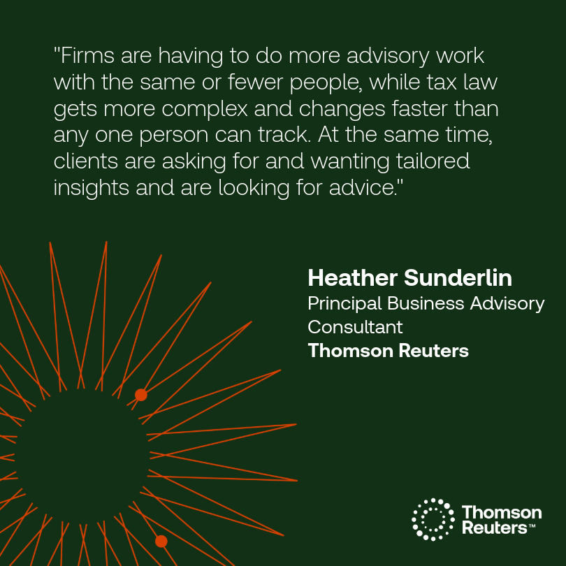 "Firms are having to do more advisory work with the same or fewer people, while tax law gets more complex and changes faster than any one person can track. At the same time, clients are asking for and wanting tailored insights and are looking for advice."
Heather Sunderlin, Principal Business Advisory Consultant at Thomson Reuters